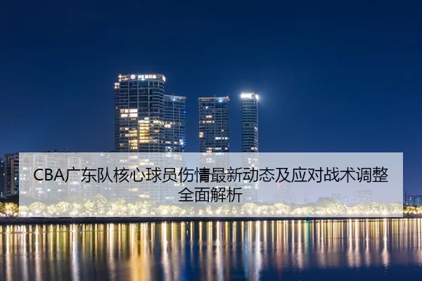 CBA广东队核心球员伤情最新动态及应对战术调整全面解析